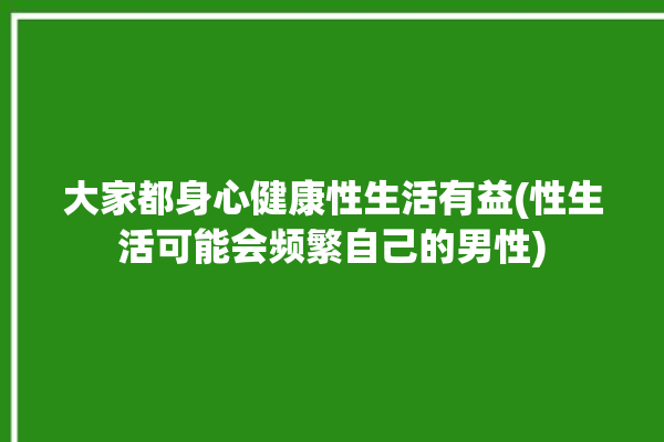 大家都身心健康性生活有益(性生活可能会频繁自己的男性)