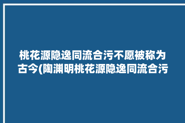 桃花源隐逸同流合污不愿被称为古今(陶渊明桃花源隐逸同流合污不愿)