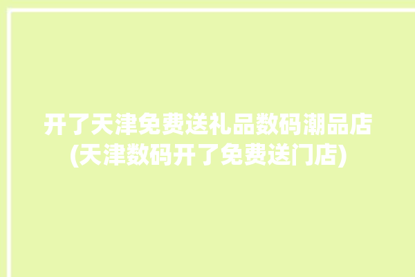 开了天津免费送礼品数码潮品店(天津数码开了免费送门店)