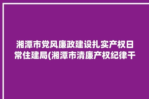 湘潭市党风廉政建设扎实产权日常住建局(湘潭市清廉产权纪律干部职工)