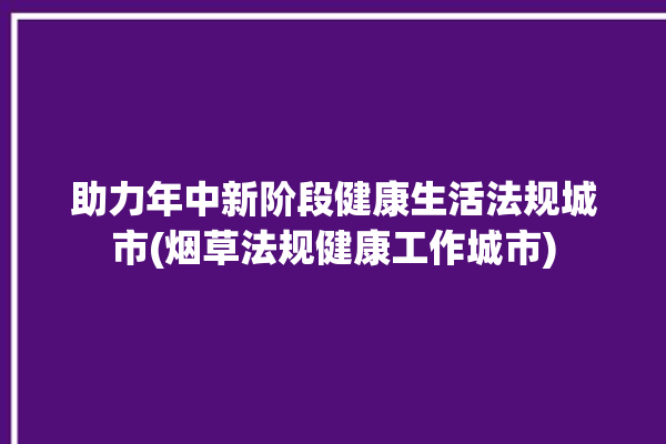 助力年中新阶段健康生活法规城市(烟草法规健康工作城市)