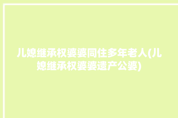 儿媳继承权婆婆同住多年老人(儿媳继承权婆婆遗产公婆)