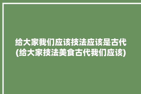 给大家我们应该技法应该是古代(给大家技法美食古代我们应该)