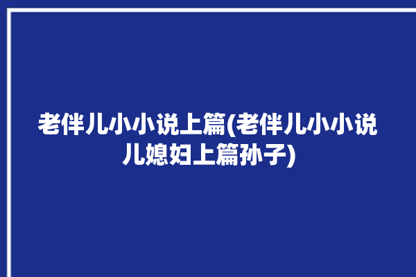 老伴儿小小说上篇(老伴儿小小说儿媳妇上篇孙子)