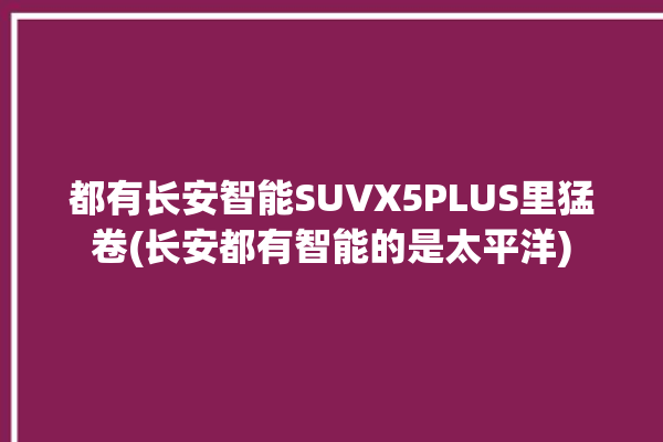 都有长安智能SUVX5PLUS里猛卷(长安都有智能的是太平洋)