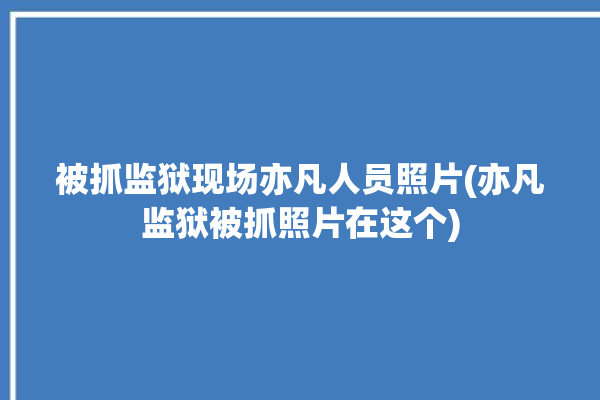 被抓监狱现场亦凡人员照片(亦凡监狱被抓照片在这个)