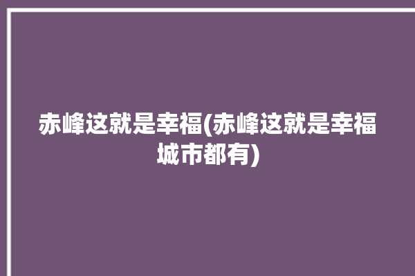 赤峰这就是幸福(赤峰这就是幸福城市都有)