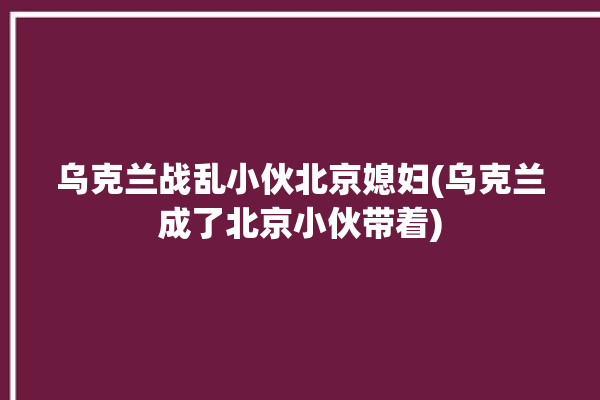 乌克兰战乱小伙北京媳妇(乌克兰成了北京小伙带着)