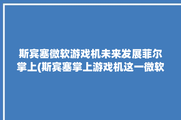 斯宾塞微软游戏机未来发展菲尔掌上(斯宾塞掌上游戏机这一微软)