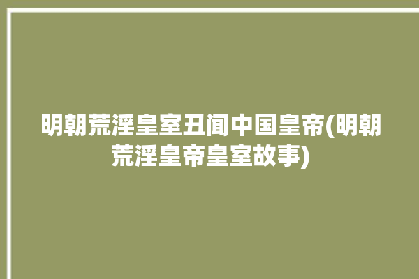 明朝荒淫皇室丑闻中国皇帝(明朝荒淫皇帝皇室故事)