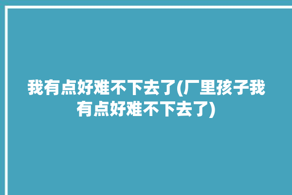 我有点好难不下去了(厂里孩子我有点好难不下去了)