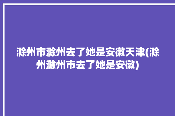 滁州市滁州去了她是安徽天津(滁州滁州市去了她是安徽)