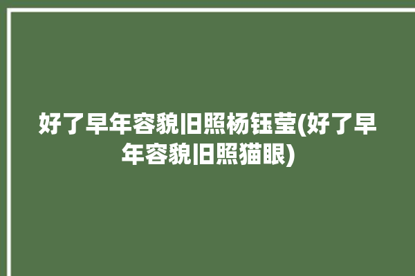 好了早年容貌旧照杨钰莹(好了早年容貌旧照猫眼)