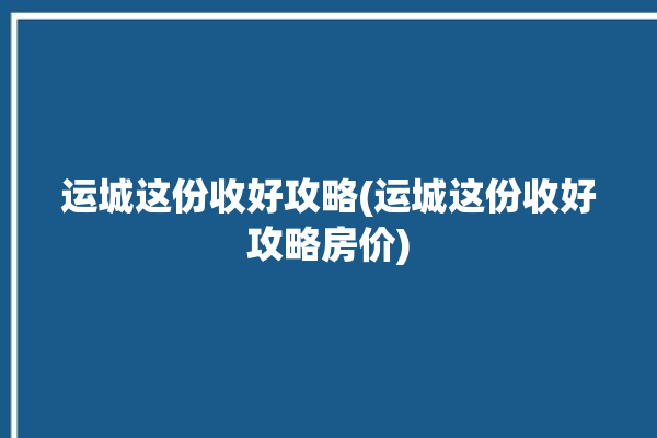 运城这份收好攻略(运城这份收好攻略房价)