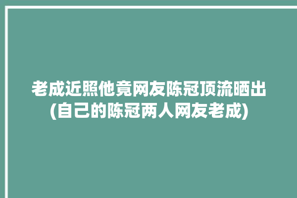 老成近照他竟网友陈冠顶流晒出(自己的陈冠两人网友老成)