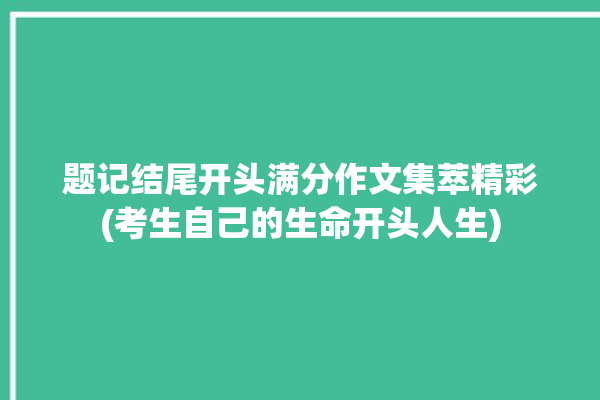 题记结尾开头满分作文集萃精彩(考生自己的生命开头人生)