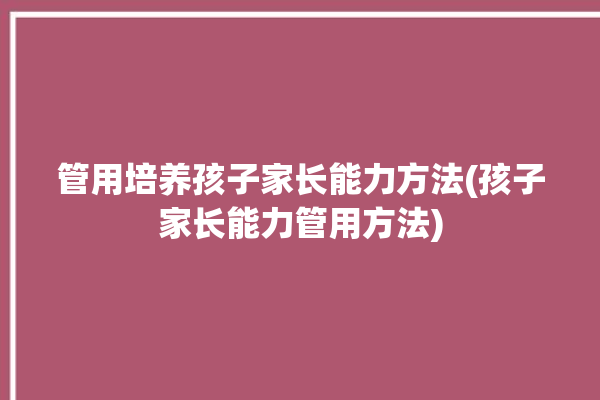 管用培养孩子家长能力方法(孩子家长能力管用方法)