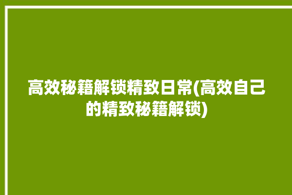 高效秘籍解锁精致日常(高效自己的精致秘籍解锁)