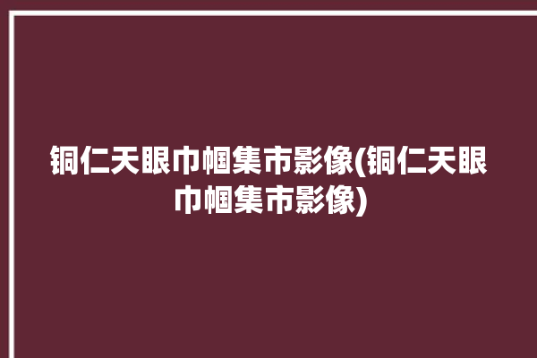 铜仁天眼巾帼集市影像(铜仁天眼巾帼集市影像)