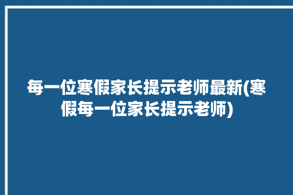 每一位寒假家长提示老师最新(寒假每一位家长提示老师)