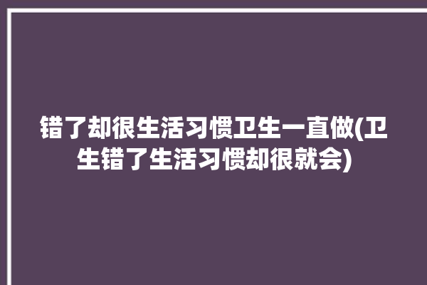 错了却很生活习惯卫生一直做(卫生错了生活习惯却很就会)