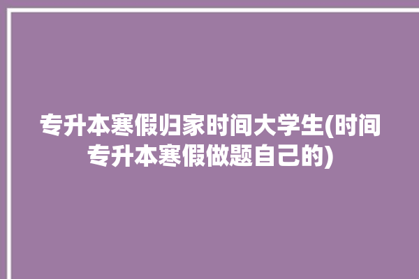 专升本寒假归家时间大学生(时间专升本寒假做题自己的)