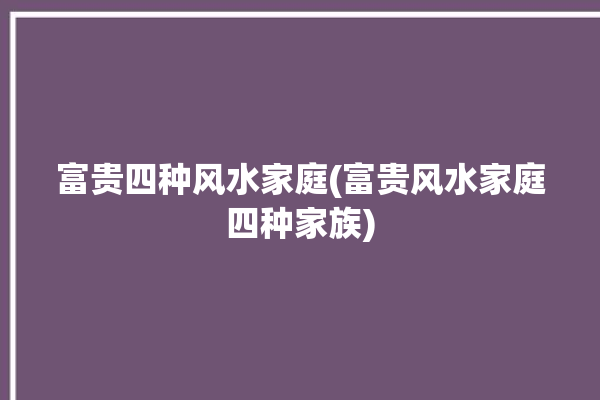 富贵四种风水家庭(富贵风水家庭四种家族)