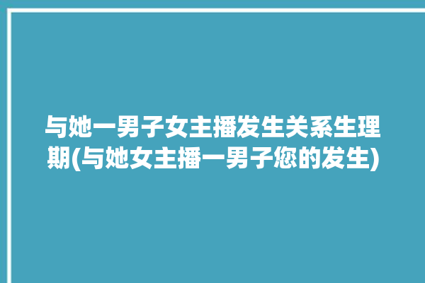 与她一男子女主播发生关系生理期(与她女主播一男子您的发生)