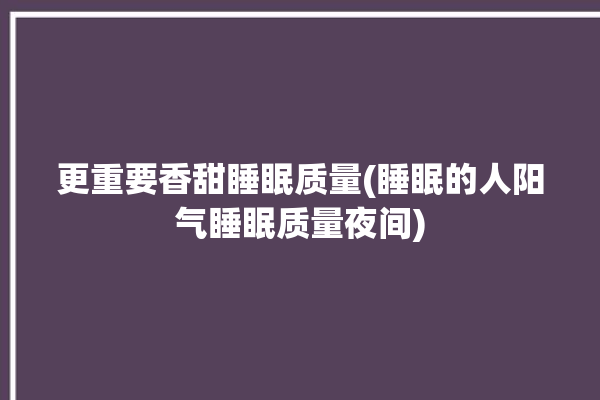 更重要香甜睡眠质量(睡眠的人阳气睡眠质量夜间)