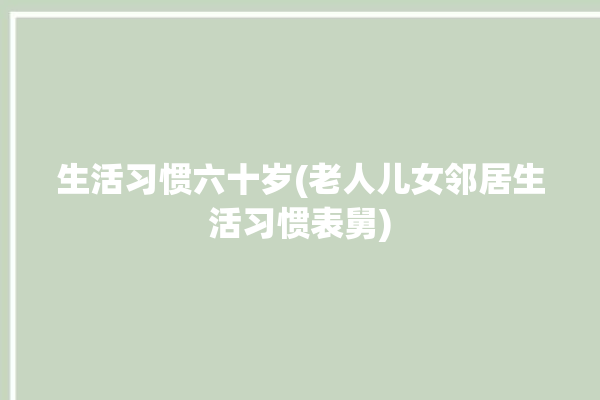 生活习惯六十岁(老人儿女邻居生活习惯表舅)