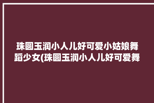 珠圆玉润小人儿好可爱小姑娘舞蹈少女(珠圆玉润小人儿好可爱舞蹈少女)