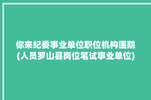 你来纪委事业单位职位机构医院(人员罗山县岗位笔试事业单位)