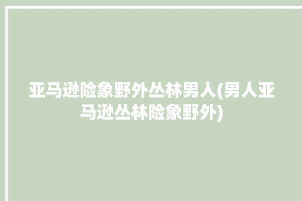 亚马逊险象野外丛林男人(男人亚马逊丛林险象野外)