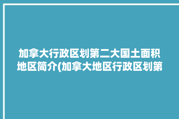 加拿大行政区划第二大国土面积地区简介(加拿大地区行政区划第二大魁北克)