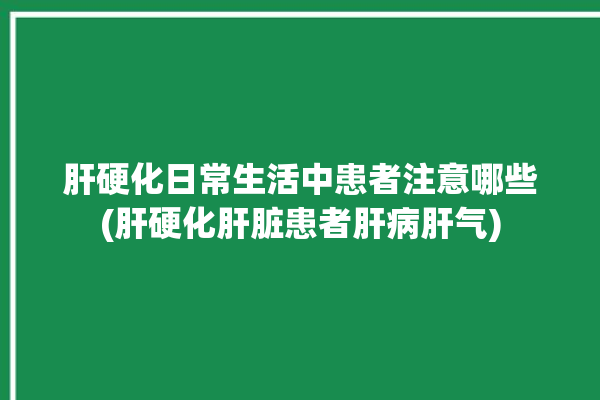 肝硬化日常生活中患者注意哪些(肝硬化肝脏患者肝病肝气)