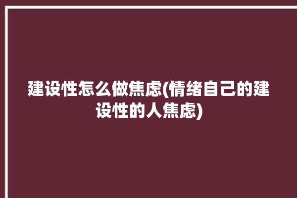 建设性怎么做焦虑(情绪自己的建设性的人焦虑)