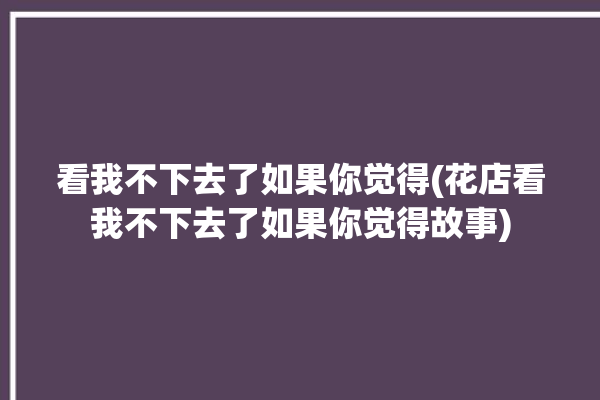 看我不下去了如果你觉得(花店看我不下去了如果你觉得故事)