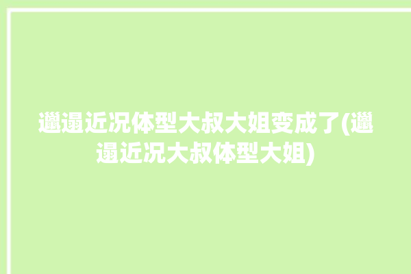 邋遢近况体型大叔大姐变成了(邋遢近况大叔体型大姐)