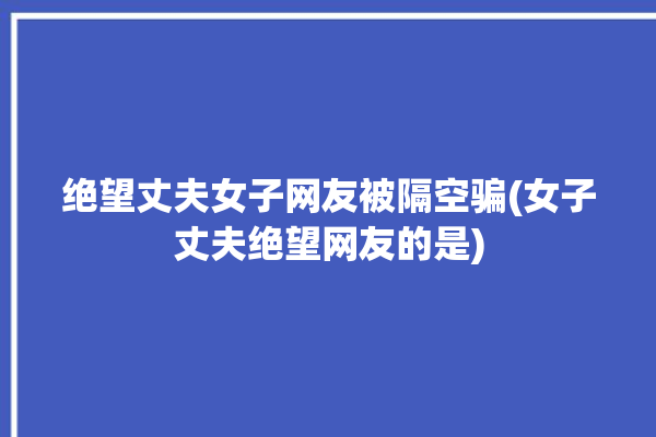 绝望丈夫女子网友被隔空骗(女子丈夫绝望网友的是)