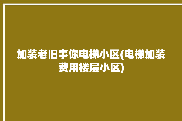 加装老旧事你电梯小区(电梯加装费用楼层小区)