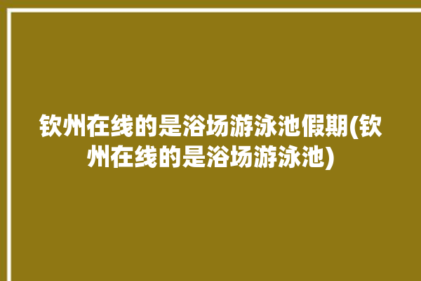 钦州在线的是浴场游泳池假期(钦州在线的是浴场游泳池)