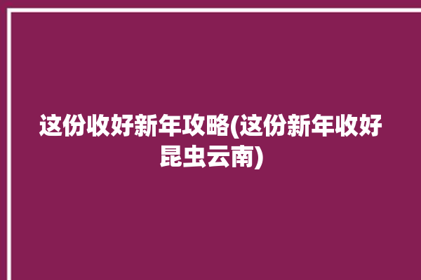 这份收好新年攻略(这份新年收好昆虫云南)