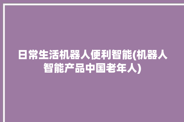 日常生活机器人便利智能(机器人智能产品中国老年人)