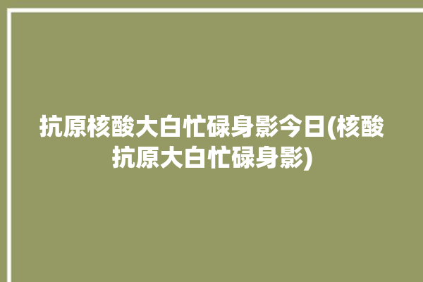 抗原核酸大白忙碌身影今日(核酸抗原大白忙碌身影)