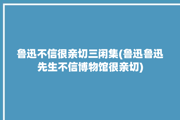 鲁迅不信很亲切三闲集(鲁迅鲁迅先生不信博物馆很亲切)