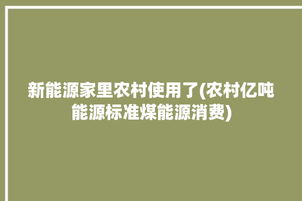 新能源家里农村使用了(农村亿吨能源标准煤能源消费)