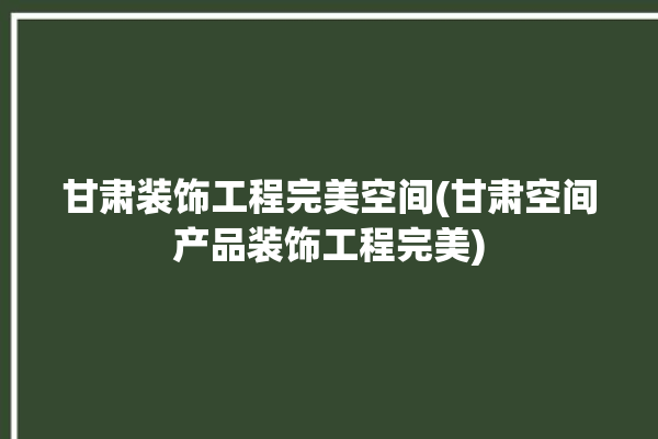 甘肃装饰工程完美空间(甘肃空间产品装饰工程完美)