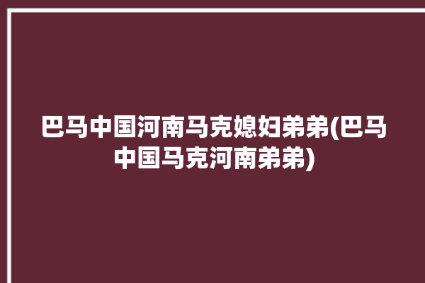 巴马中国河南马克媳妇弟弟(巴马中国马克河南弟弟)