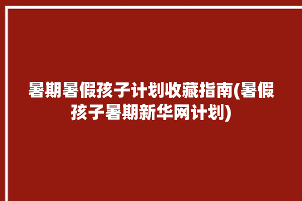 暑期暑假孩子计划收藏指南(暑假孩子暑期新华网计划)