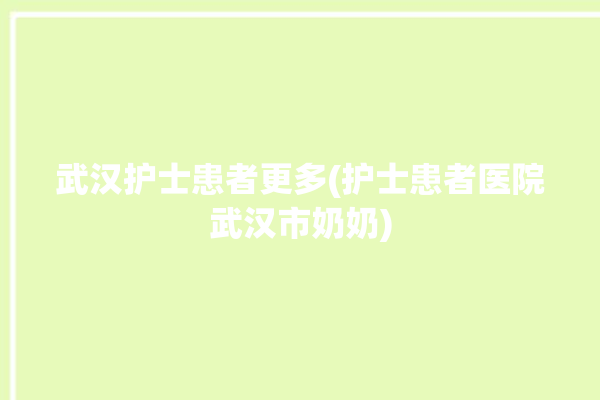 武汉护士患者更多(护士患者医院武汉市奶奶)